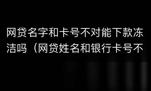 网贷名字和卡号不对能下款冻洁吗（网贷姓名和银行卡号不符合能下款吗）