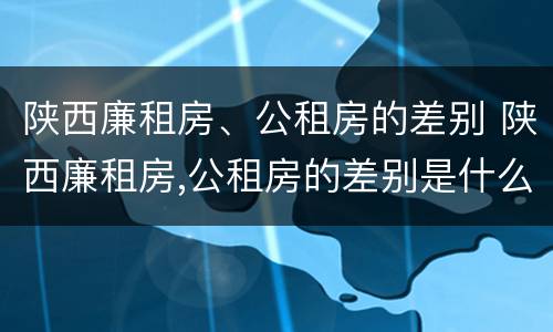 陕西廉租房、公租房的差别 陕西廉租房,公租房的差别是什么