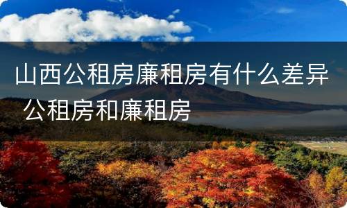 山西公租房廉租房有什么差异 公租房和廉租房