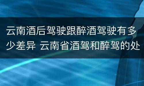 云南酒后驾驶跟醉酒驾驶有多少差异 云南省酒驾和醉驾的处罚标准