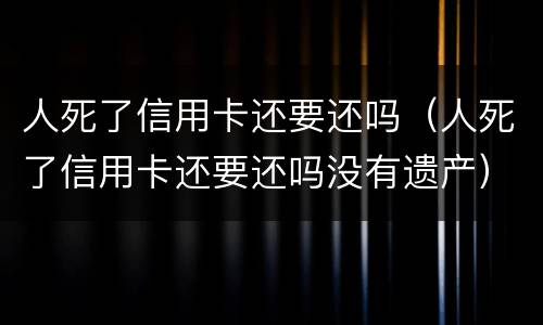 人死了信用卡还要还吗（人死了信用卡还要还吗没有遗产）