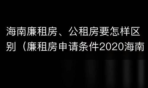 海南廉租房、公租房要怎样区别（廉租房申请条件2020海南）