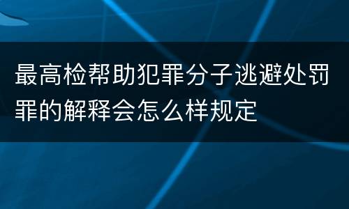 最高检帮助犯罪分子逃避处罚罪的解释会怎么样规定