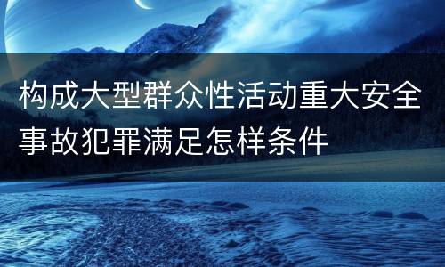 构成大型群众性活动重大安全事故犯罪满足怎样条件