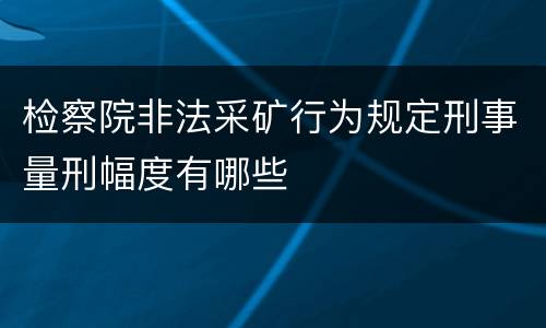 检察院非法采矿行为规定刑事量刑幅度有哪些