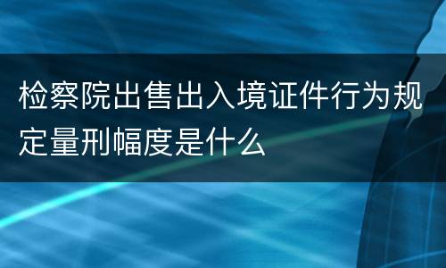 检察院出售出入境证件行为规定量刑幅度是什么