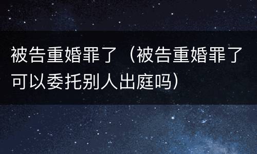 被告重婚罪了（被告重婚罪了可以委托别人出庭吗）