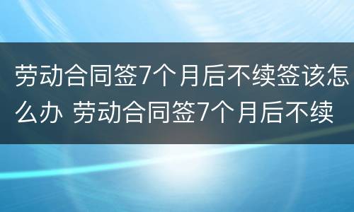 劳动合同签7个月后不续签该怎么办 劳动合同签7个月后不续签该怎么办呢