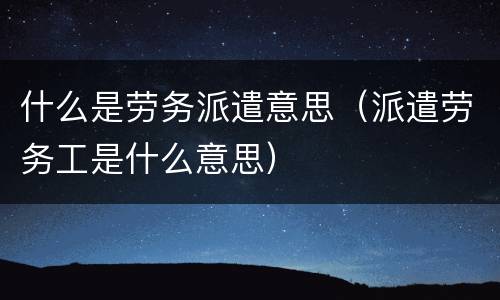 什么是劳务派遣意思（派遣劳务工是什么意思）