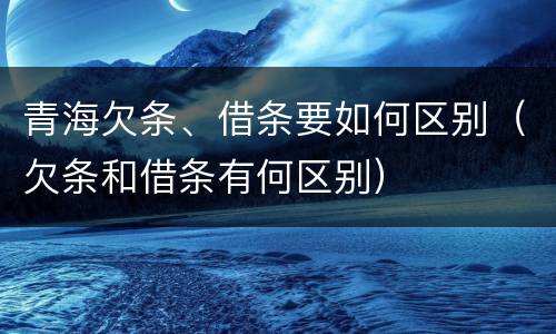 青海欠条、借条要如何区别（欠条和借条有何区别）