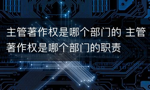 主管著作权是哪个部门的 主管著作权是哪个部门的职责