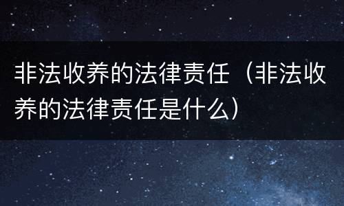 非法收养的法律责任（非法收养的法律责任是什么）