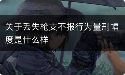 关于丢失枪支不报行为量刑幅度是什么样