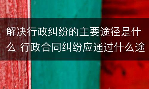 解决行政纠纷的主要途径是什么 行政合同纠纷应通过什么途径解决