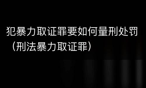 犯暴力取证罪要如何量刑处罚（刑法暴力取证罪）