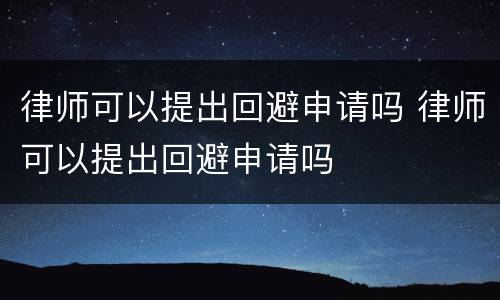 律师可以提出回避申请吗 律师可以提出回避申请吗