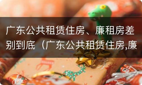 广东公共租赁住房、廉租房差别到底（广东公共租赁住房,廉租房差别到底多大）