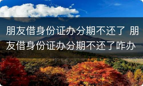 朋友借身份证办分期不还了 朋友借身份证办分期不还了咋办