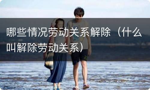 哪些情况劳动关系解除（什么叫解除劳动关系）