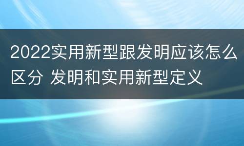 2022实用新型跟发明应该怎么区分 发明和实用新型定义