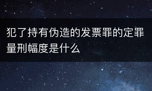 犯了持有伪造的发票罪的定罪量刑幅度是什么