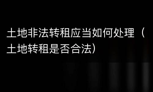 土地非法转租应当如何处理（土地转租是否合法）