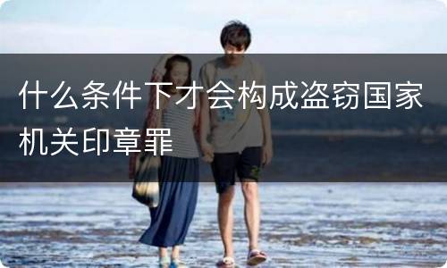 什么条件下才会构成盗窃国家机关印章罪