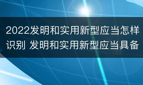 2022发明和实用新型应当怎样识别 发明和实用新型应当具备什么条件