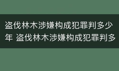 盗伐林木涉嫌构成犯罪判多少年 盗伐林木涉嫌构成犯罪判多少年以上