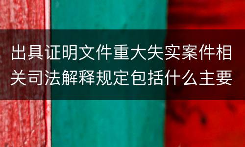 出具证明文件重大失实案件相关司法解释规定包括什么主要内容