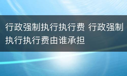 行政强制执行执行费 行政强制执行执行费由谁承担