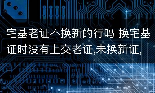 宅基老证不换新的行吗 换宅基证时没有上交老证,未换新证,老证是否还有效