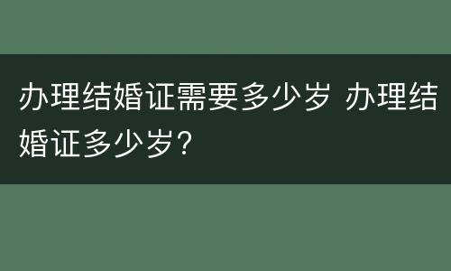办理结婚证需要多少岁 办理结婚证多少岁?