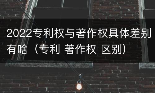 2022专利权与著作权具体差别有啥（专利 著作权 区别）
