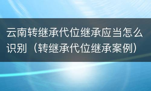 云南转继承代位继承应当怎么识别（转继承代位继承案例）
