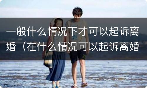 一般什么情况下才可以起诉离婚（在什么情况可以起诉离婚）