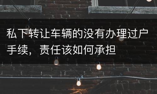私下转让车辆的没有办理过户手续，责任该如何承担