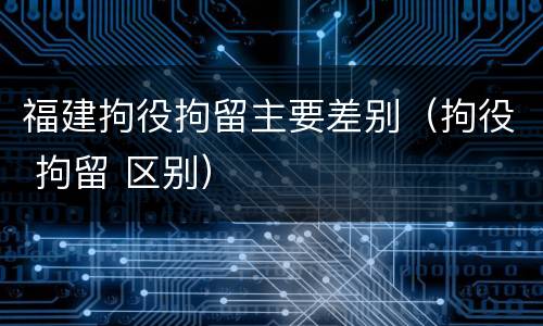 福建拘役拘留主要差别（拘役 拘留 区别）
