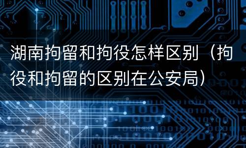 湖南拘留和拘役怎样区别（拘役和拘留的区别在公安局）