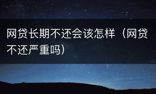网贷长期不还会该怎样（网贷不还严重吗）