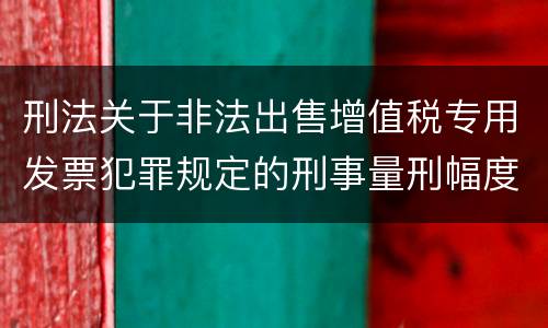 刑法关于非法出售增值税专用发票犯罪规定的刑事量刑幅度是多少