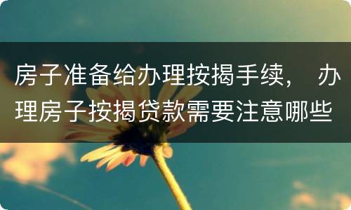房子准备给办理按揭手续， 办理房子按揭贷款需要注意哪些事情