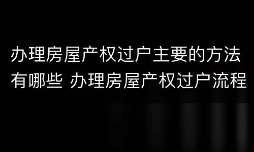 办理房屋产权过户主要的方法有哪些 办理房屋产权过户流程