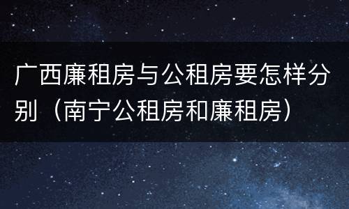 广西廉租房与公租房要怎样分别（南宁公租房和廉租房）