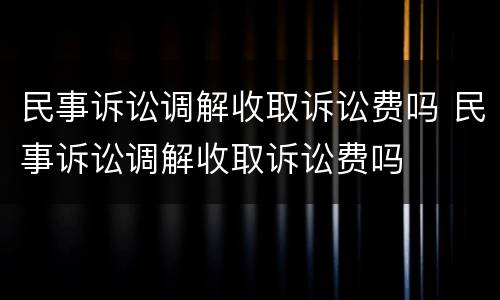 民事诉讼调解收取诉讼费吗 民事诉讼调解收取诉讼费吗