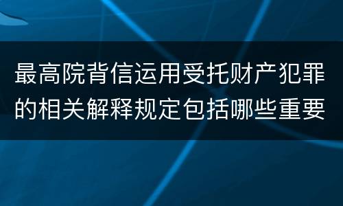 最高院背信运用受托财产犯罪的相关解释规定包括哪些重要内容