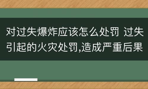 对过失爆炸应该怎么处罚 过失引起的火灾处罚,造成严重后果的