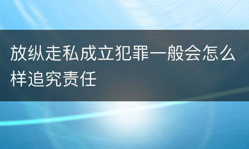 放纵走私成立犯罪一般会怎么样追究责任
