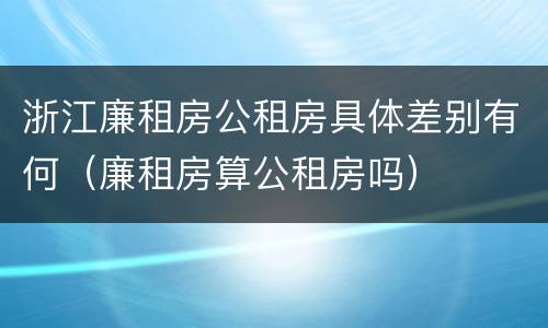 浙江廉租房公租房具体差别有何（廉租房算公租房吗）
