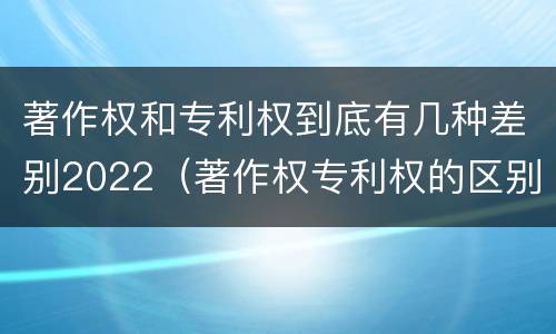 著作权和专利权到底有几种差别2022（著作权专利权的区别）
